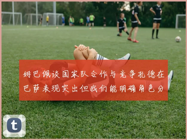 姆巴佩谈国家队合作与竞争孔德在巴萨表现突出但我们能明确角色分工