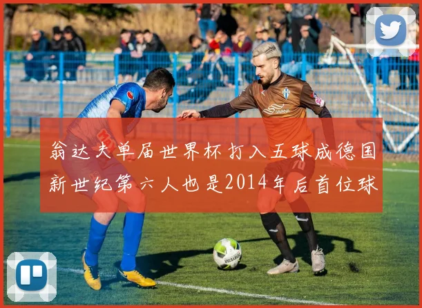 翁达夫单届世界杯打入五球成德国新世纪第六人也是2014年后首位球员