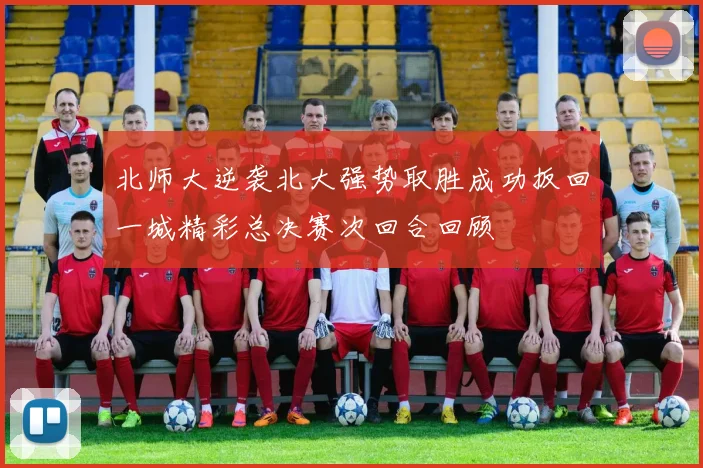 北师大逆袭北大强势取胜成功扳回一城精彩总决赛次回合回顾