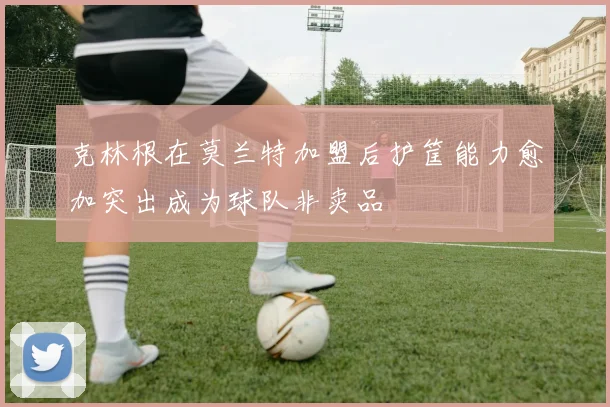 克林根在莫兰特加盟后护筐能力愈加突出成为球队非卖品