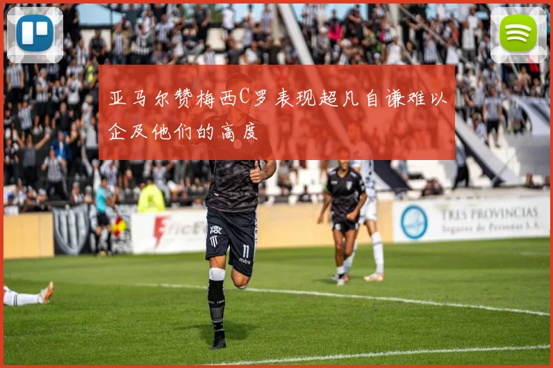 亚马尔赞梅西C罗表现超凡自谦难以企及他们的高度
