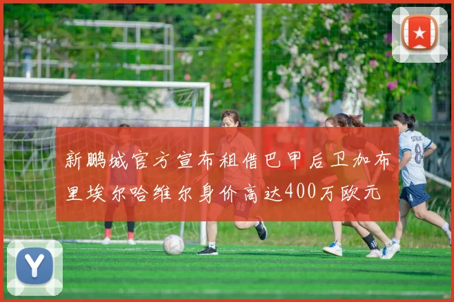 新鹏城官方宣布租借巴甲后卫加布里埃尔哈维尔身价高达400万欧元