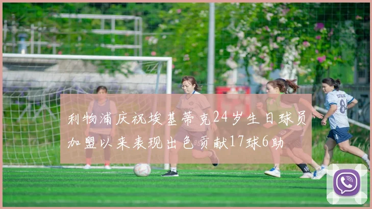利物浦庆祝埃基蒂克24岁生日球员加盟以来表现出色贡献17球6助