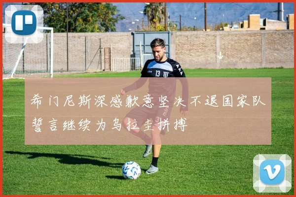 希门尼斯深感歉意坚决不退国家队誓言继续为乌拉圭拼搏