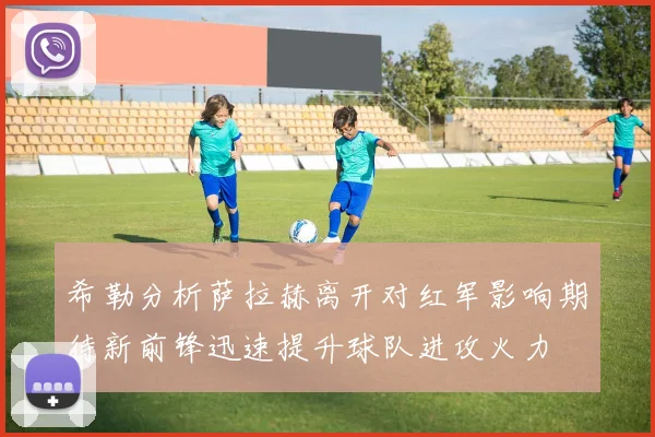 希勒分析萨拉赫离开对红军影响期待新前锋迅速提升球队进攻火力