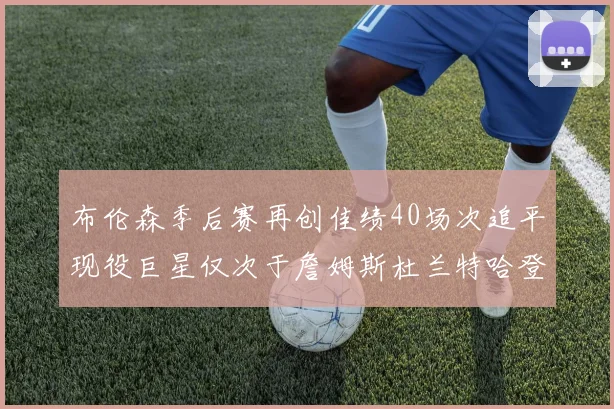布伦森季后赛再创佳绩40场次追平现役巨星仅次于詹姆斯杜兰特哈登