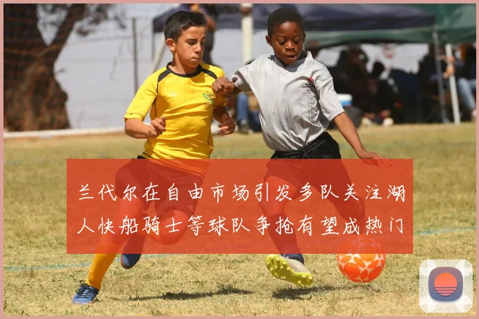 兰代尔在自由市场引发多队关注湖人快船骑士等球队争抢有望成热门球员