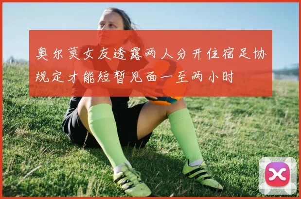 奥尔莫女友透露两人分开住宿足协规定才能短暂见面一至两小时