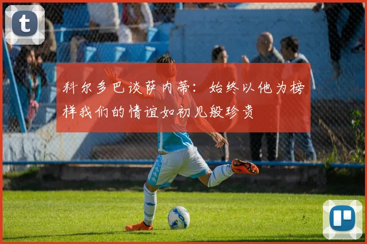 科尔多巴谈萨内蒂：始终以他为榜样我们的情谊如初见般珍贵